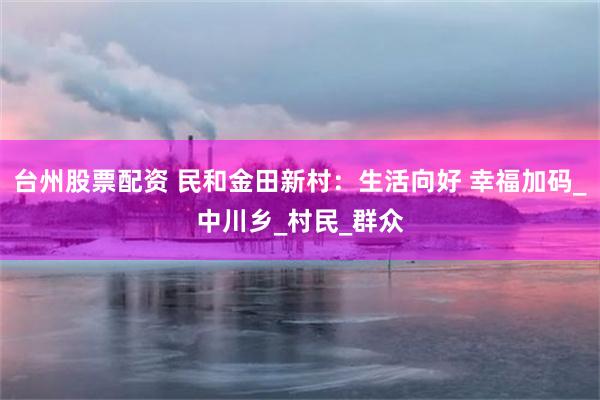 台州股票配资 民和金田新村：生活向好 幸福加码_中川乡_村民_群众