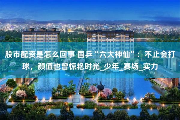 股市配资是怎么回事 国乒“六大神仙”：不止会打球，颜值也曾惊艳时光_少年_赛场_实力