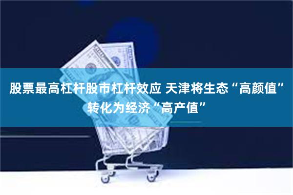 股票最高杠杆股市杠杆效应 天津将生态“高颜值”转化为经济“高产值”