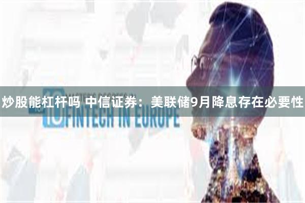 炒股能杠杆吗 中信证券：美联储9月降息存在必要性