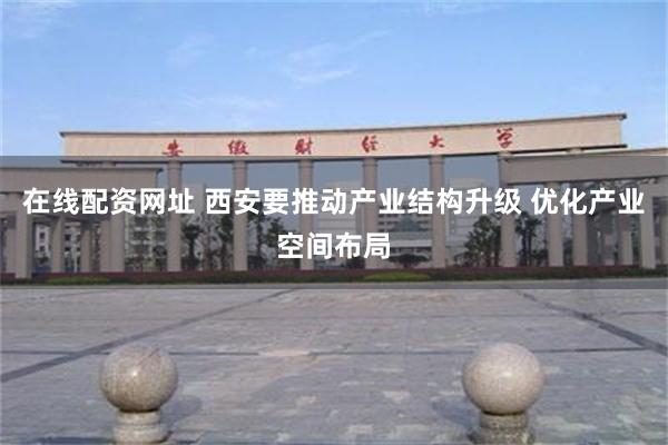 在线配资网址 西安要推动产业结构升级 优化产业空间布局