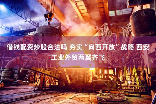 借钱配资炒股合法吗 夯实“向西开放”战略 西安工业外贸两翼齐飞