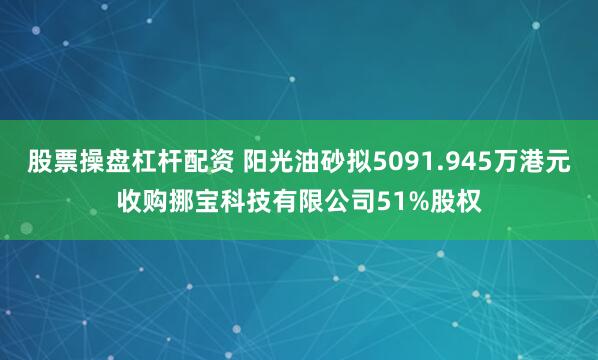 股票操盘杠杆配资 阳光油砂拟5091.945万港元收购挪宝科技有限公司51%股权