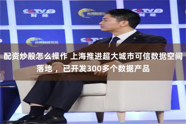 配资炒股怎么操作 上海推进超大城市可信数据空间落地 ，已开发300多个数据产品