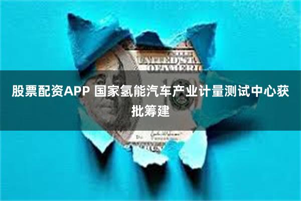 股票配资APP 国家氢能汽车产业计量测试中心获批筹建