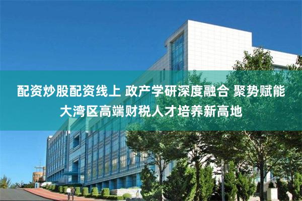 配资炒股配资线上 政产学研深度融合 聚势赋能大湾区高端财税人才培养新高地
