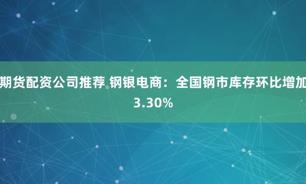 期货配资公司推荐 钢银电商：全国钢市库存环比增加3.30%