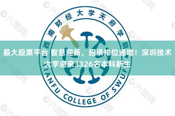 最大股票平台 智慧迎新，招录排位递增！深圳技术大学迎来3326名本科新生