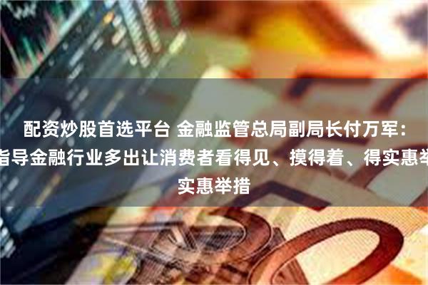 配资炒股首选平台 金融监管总局副局长付万军：将指导金融行业多出让消费者看得见、摸得着、得实惠举措