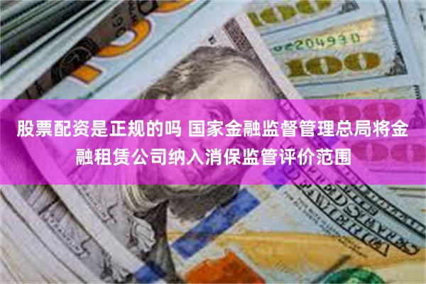 股票配资是正规的吗 国家金融监督管理总局将金融租赁公司纳入消保监管评价范围