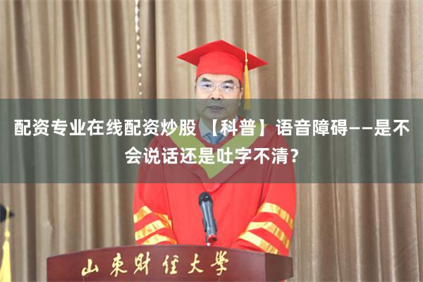 配资专业在线配资炒股 【科普】语音障碍——是不会说话还是吐字不清？