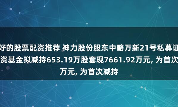 好的股票配资推荐 神力股份股东中略万新21号私募证券投资基金拟减持653.19万股套现7661.92万元, 为首次减持