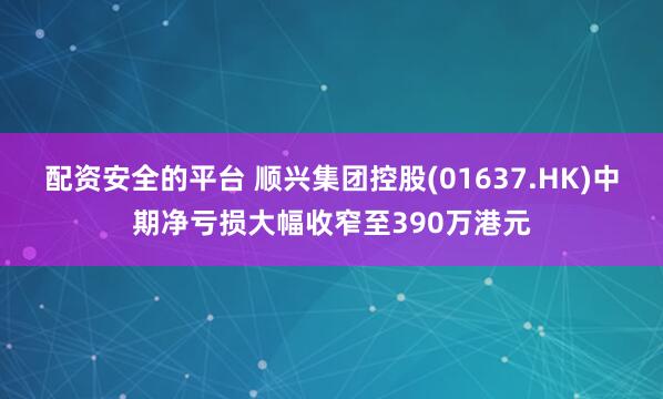 配资安全的平台 顺兴集团控股(01637.HK)中期净亏损大幅收窄至390万港元
